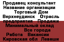 Продавец-консультант › Название организации ­ Торговый Дом Верхнеудинск › Отрасль предприятия ­ Продажи › Минимальный оклад ­ 15 000 - Все города Работа » Вакансии   . Кировская обл.,Леваши д.